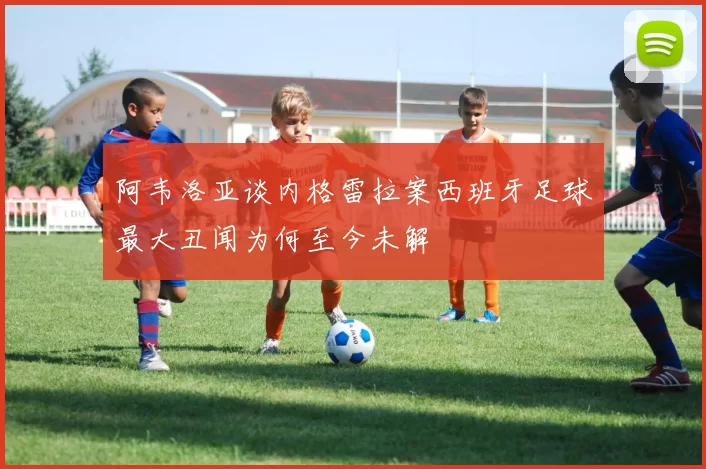 阿韦洛亚谈内格雷拉案西班牙足球最大丑闻为何至今未解