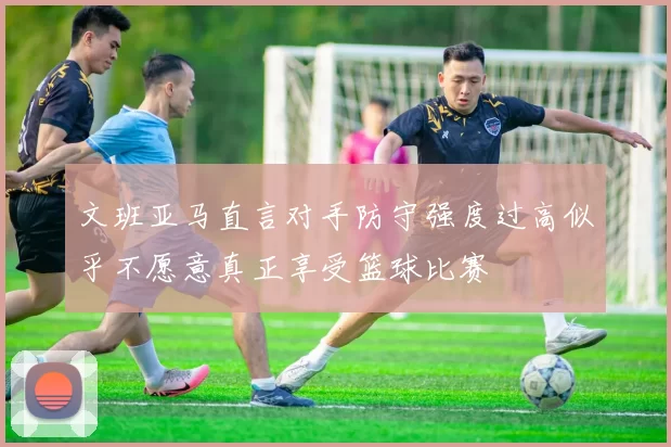 文班亚马直言对手防守强度过高似乎不愿意真正享受篮球比赛