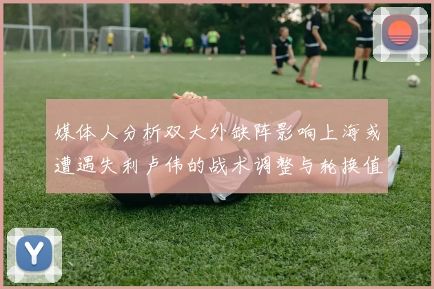 媒体人分析双大外缺阵影响上海或遭遇失利卢伟的战术调整与轮换值得肯定
