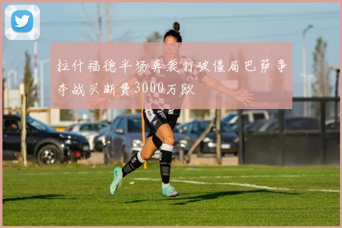 拉什福德半场奔袭打破僵局巴萨争夺战买断费3000万欧
