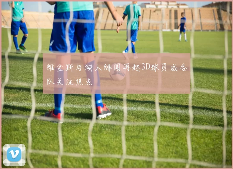 维金斯与湖人绯闻再起3D球员成各队关注焦点