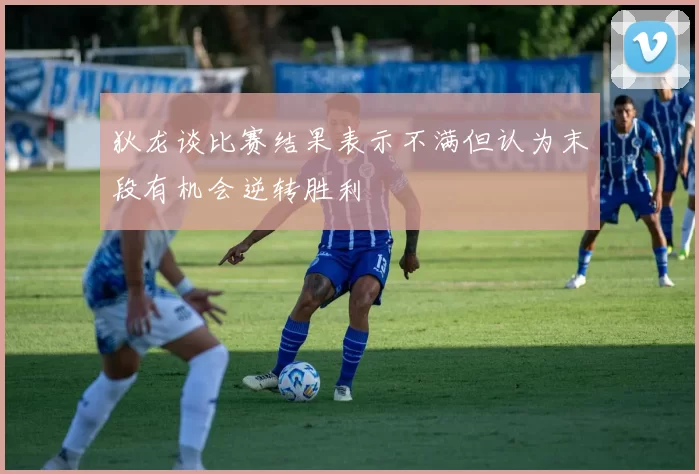 狄龙谈比赛结果表示不满但认为末段有机会逆转胜利