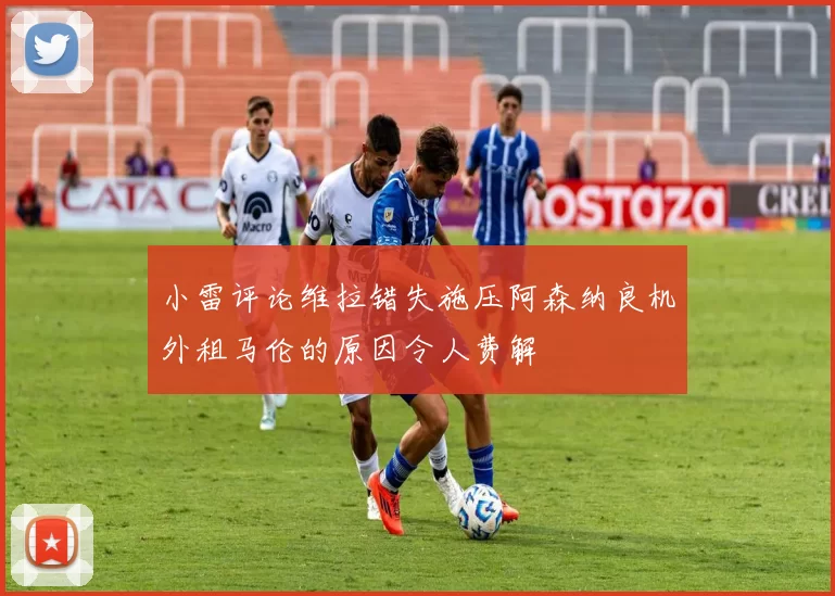 小雷评论维拉错失施压阿森纳良机外租马伦的原因令人费解
