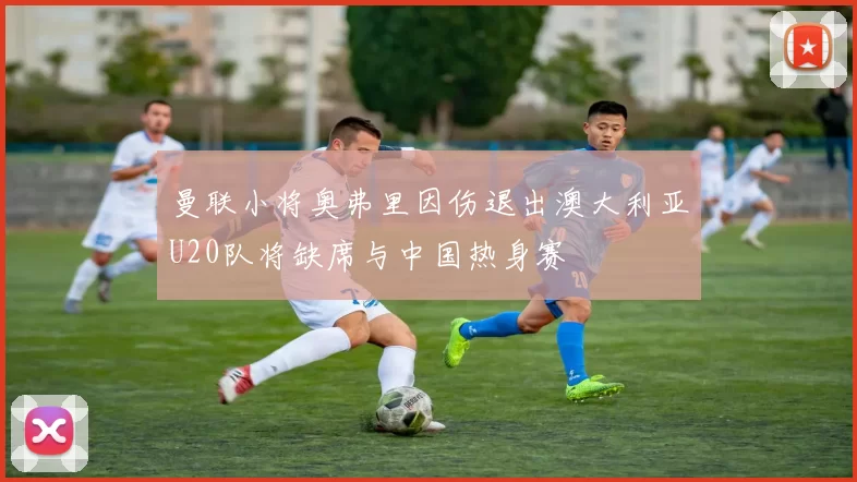 曼联小将奥弗里因伤退出澳大利亚U20队将缺席与中国热身赛