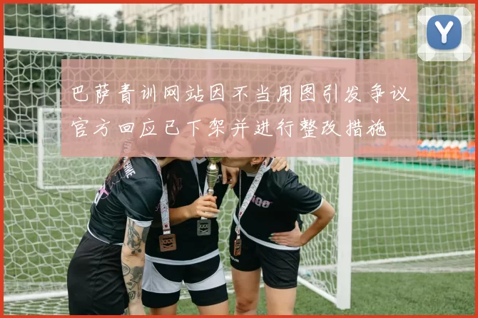 巴萨青训网站因不当用图引发争议官方回应已下架并进行整改措施