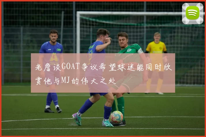 老詹谈GOAT争议希望球迷能同时欣赏他与MJ的伟大之处