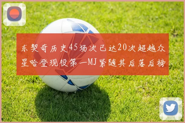 东契奇历史45场次已达20次超越众星哈登现役第一MJ紧随其后落后榜首100场