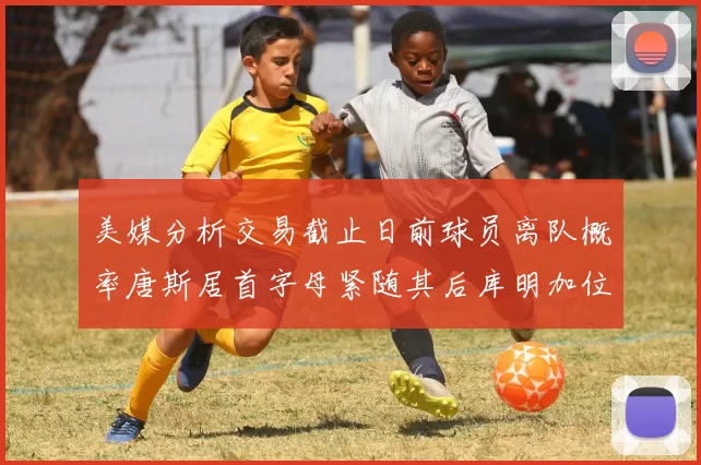美媒分析交易截止日前球员离队概率唐斯居首字母紧随其后库明加位列第三