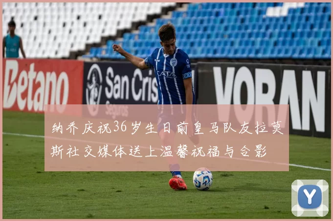 纳乔庆祝36岁生日前皇马队友拉莫斯社交媒体送上温馨祝福与合影